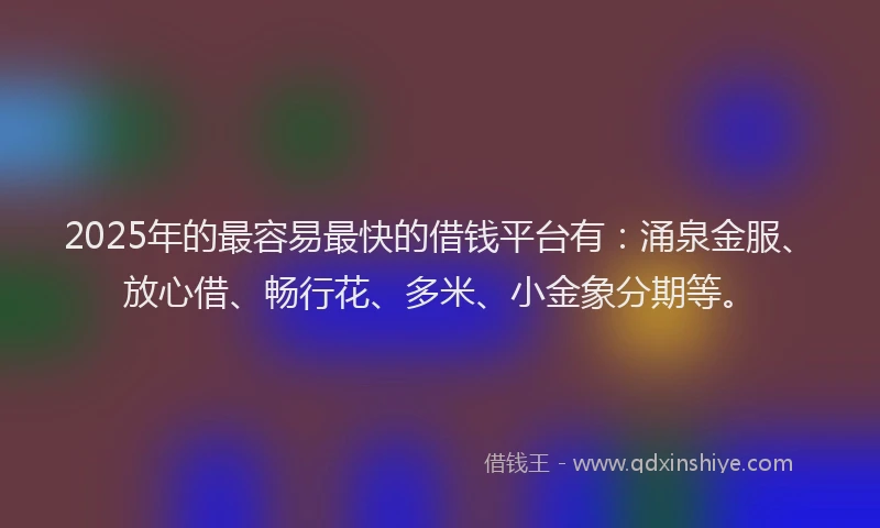 2025年的最容易最快的借钱平台有：涌泉金服、放心借、畅行花、多米、小金象分期等。