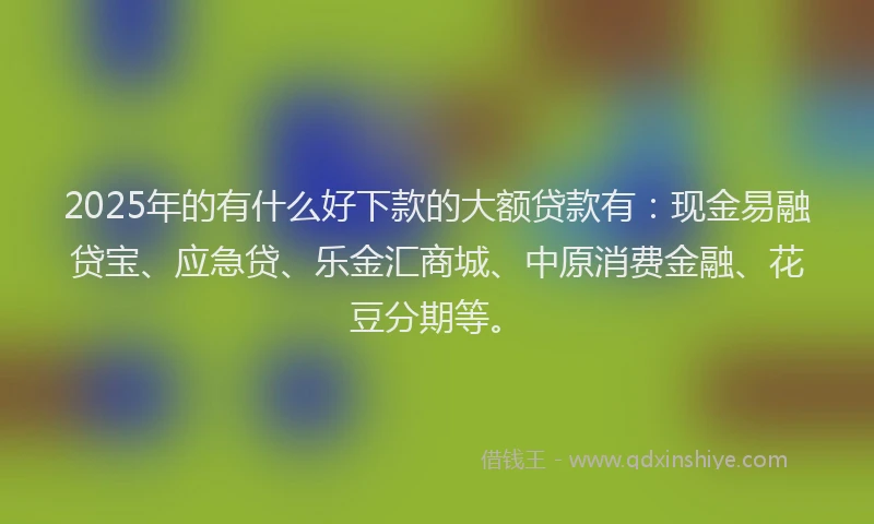 2025年的有什么好下款的大额贷款有：现金易融贷宝、应急贷、乐金汇商城、中原消费金融、花豆分期等。