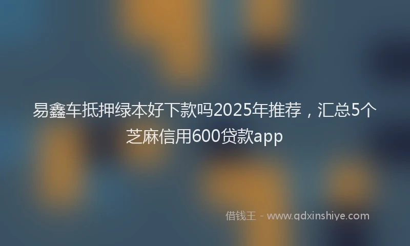 易鑫车抵押绿本好下款吗2025年推荐，汇总5个芝麻信用600贷款app
