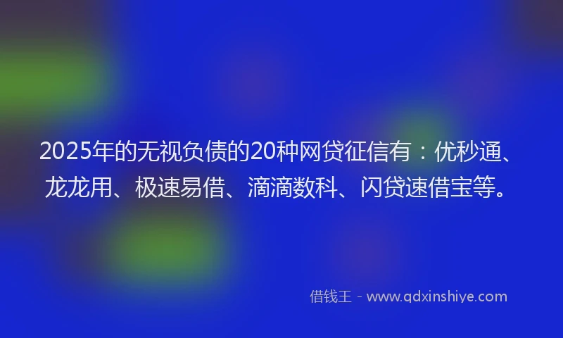 2025年的无视负债的20种网贷征信有：优秒通、龙龙用、极速易借、滴滴数科、闪贷速借宝等。
