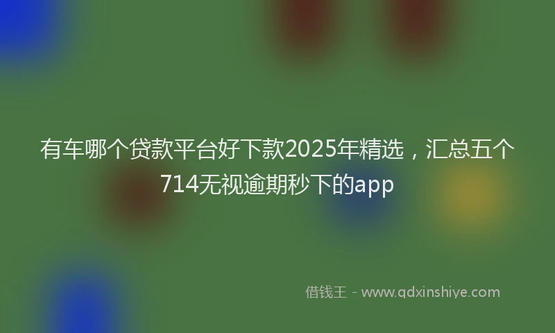 有车哪个贷款平台好下款2025年精选，汇总五个714无视逾期秒下的app