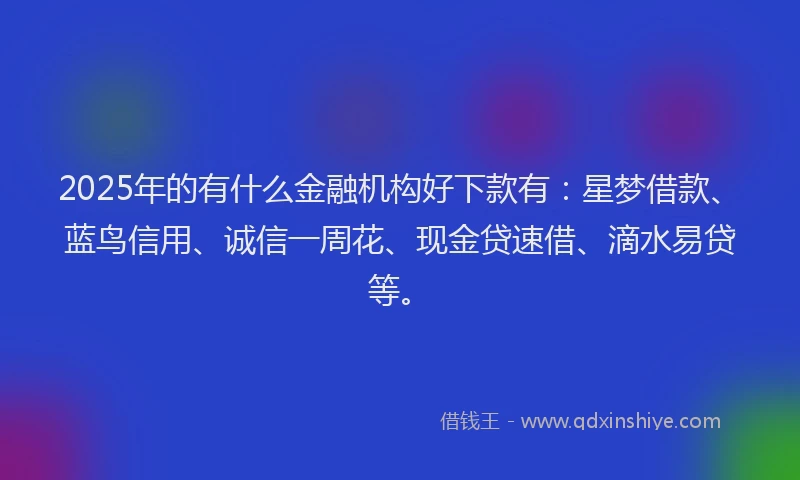 2025年的有什么金融机构好下款有：星梦借款、蓝鸟信用、诚信一周花、现金贷速借、滴水易贷等。