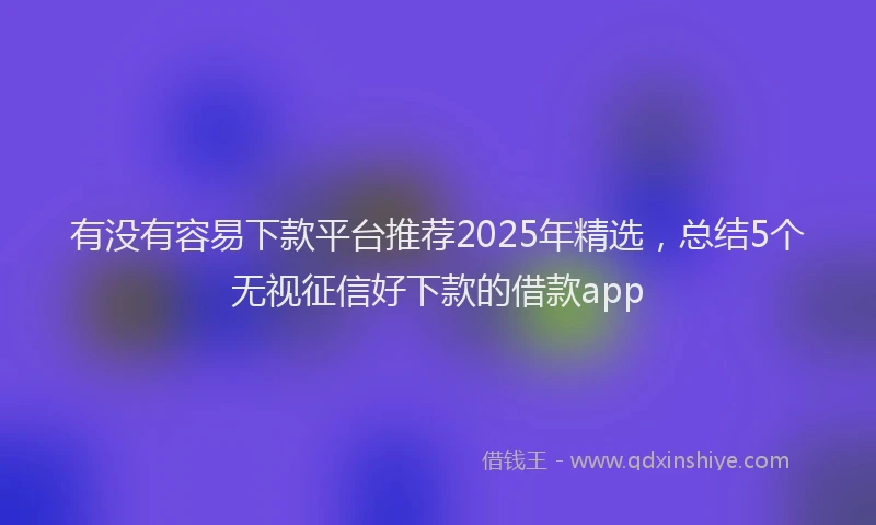 有没有容易下款平台推荐2025年精选，总结5个无视征信好下款的借款app