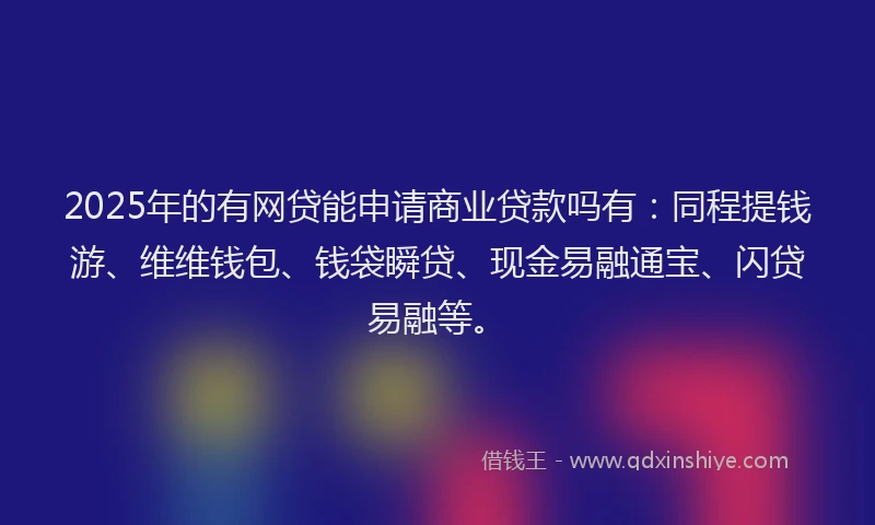 2025年的有网贷能申请商业贷款吗有：同程提钱游、维维钱包、钱袋瞬贷、现金易融通宝、闪贷易融等。