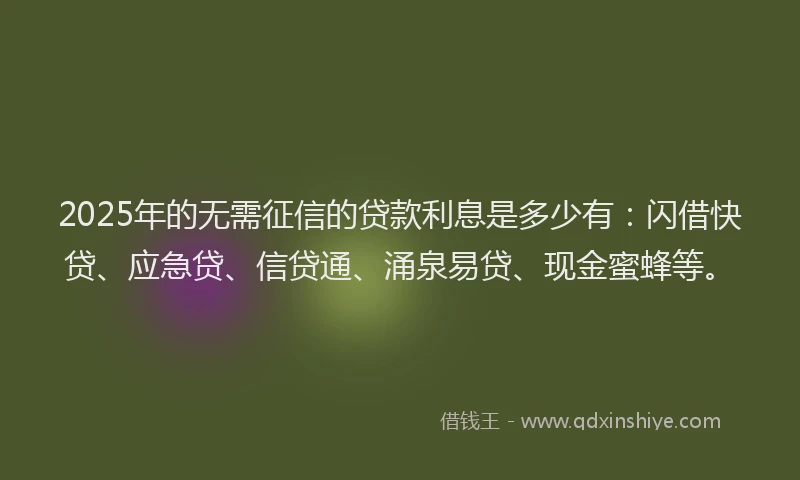 2025年的无需征信的贷款利息是多少有：闪借快贷、应急贷、信贷通、涌泉易贷、现金蜜蜂等。