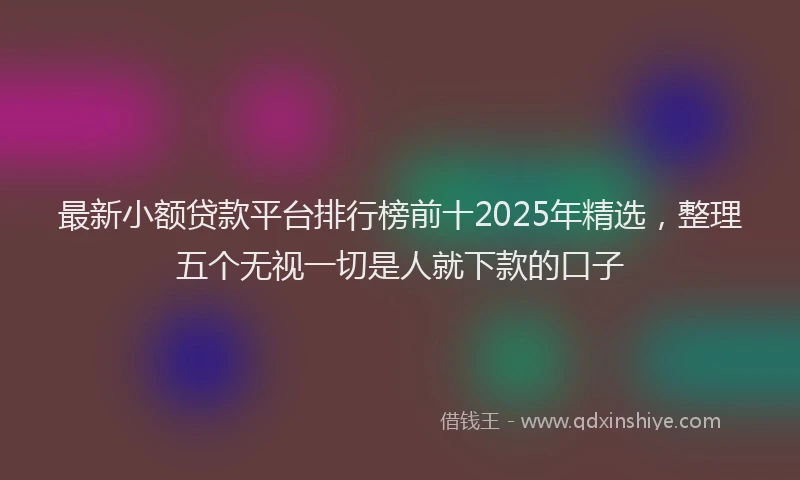 最新小额贷款平台排行榜前十2025年精选，整理五个无视一切是人就下款的口子
