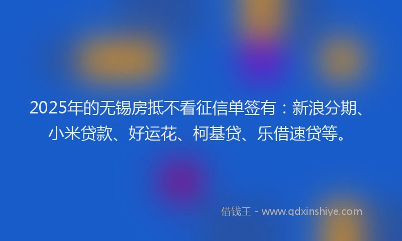2025年的无锡房抵不看征信单签有：新浪分期、小米贷款、好运花、柯基贷、乐借速贷等。