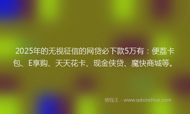 2025年的无视征信的网贷必下款5万有：便荔卡包、E享购、天天花卡、现金侠贷、魔快商城等。