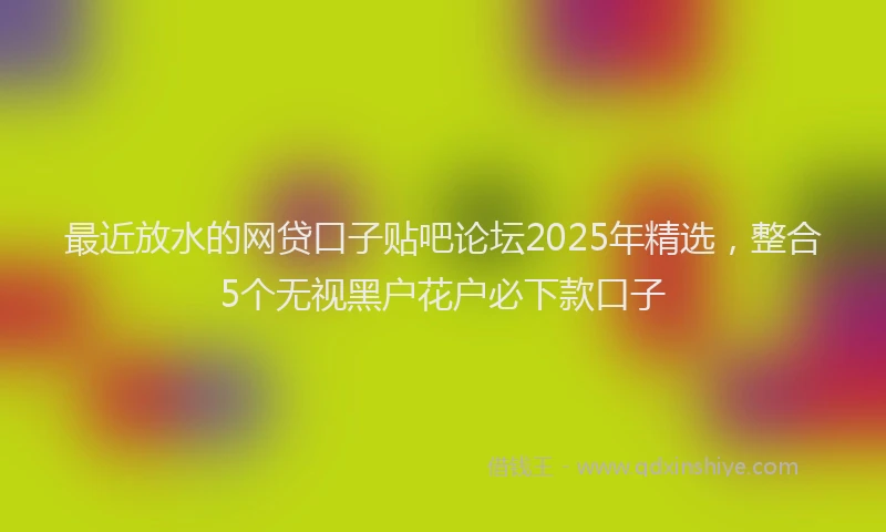 最近放水的网贷口子贴吧论坛2025年精选，整合5个无视黑户花户必下款口子