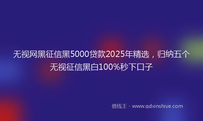 无视网黑征信黑5000贷款2025年精选，归纳五个无视征信黑白100%秒下口子