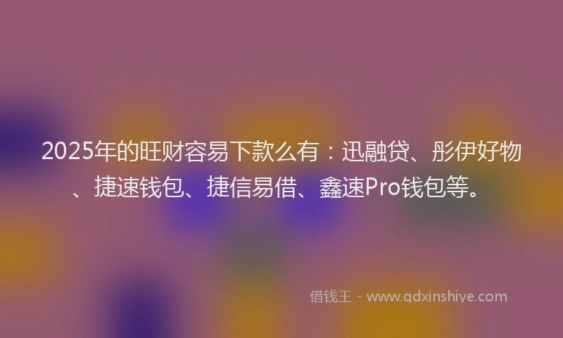 2025年的旺财容易下款么有：迅融贷、彤伊好物、捷速钱包、捷信易借、鑫速Pro钱包等。