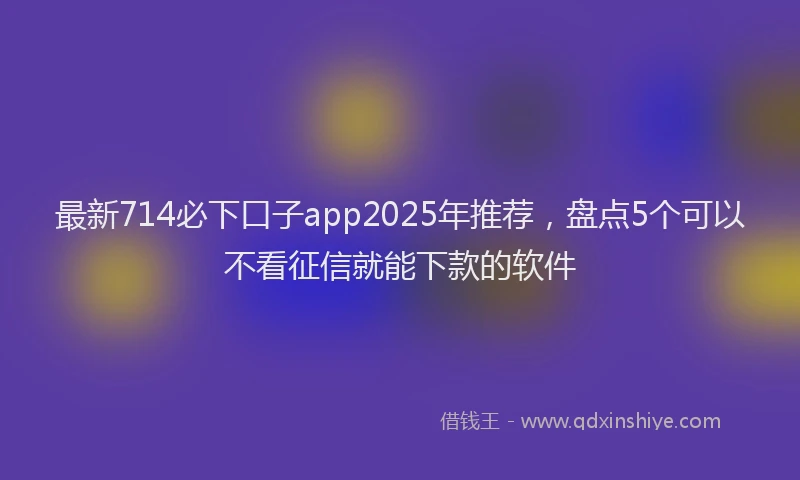 最新714必下口子app2025年推荐，盘点5个可以不看征信就能下款的软件