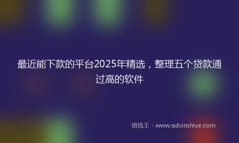 最近能下款的平台2025年精选，整理五个贷款通过高的软件