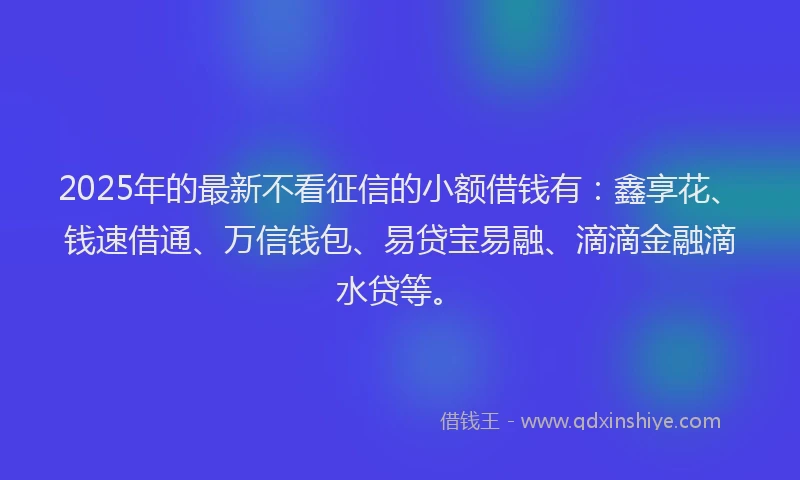 2025年的最新不看征信的小额借钱有：鑫享花、钱速借通、万信钱包、易贷宝易融、滴滴金融滴水贷等。