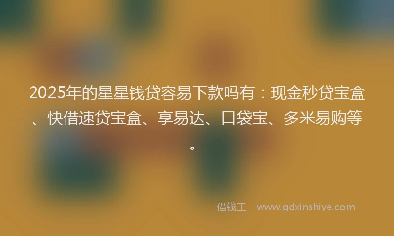 2025年的星星钱贷容易下款吗有：现金秒贷宝盒、快借速贷宝盒、享易达、口袋宝、多米易购等。