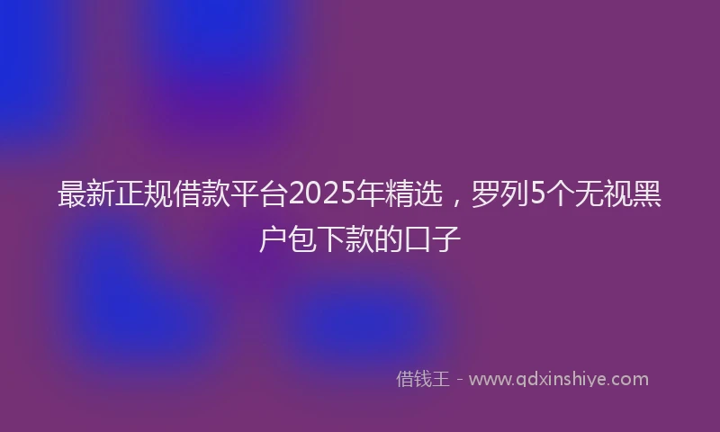 最新正规借款平台2025年精选，罗列5个无视黑户包下款的口子
