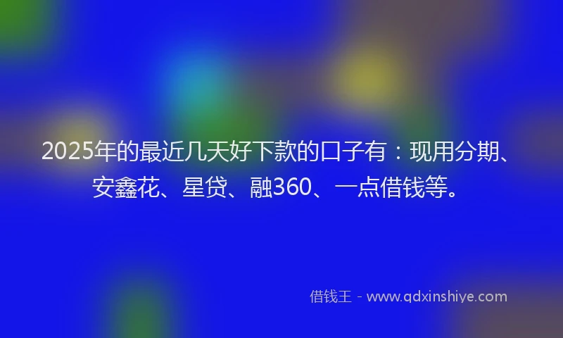 2025年的最近几天好下款的口子有：现用分期、安鑫花、星贷、融360、一点借钱等。