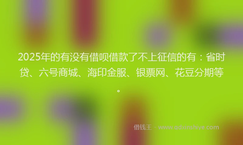2025年的有没有借呗借款了不上征信的有：省时贷、六号商城、海印金服、银票网、花豆分期等。