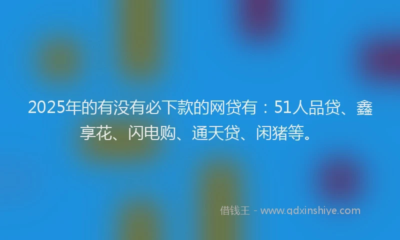2025年的有没有必下款的网贷有：51人品贷、鑫享花、闪电购、通天贷、闲猪等。