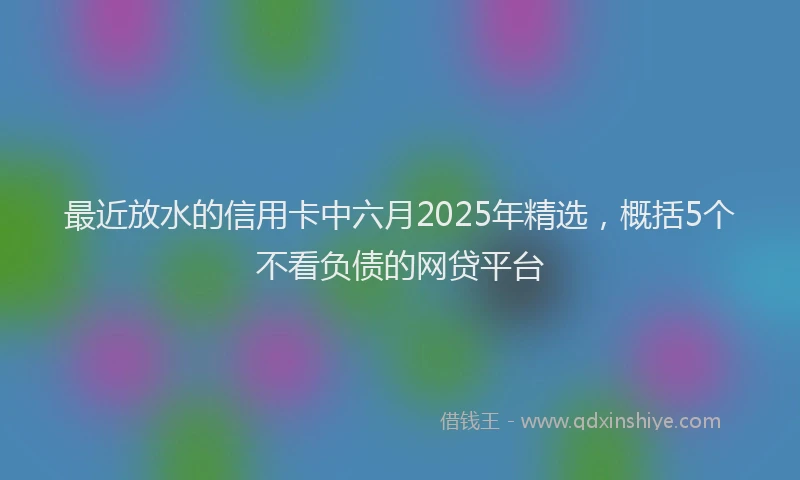 最近放水的信用卡中六月2025年精选，概括5个不看负债的网贷平台