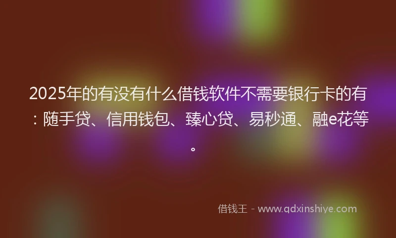 2025年的有没有什么借钱软件不需要银行卡的有：随手贷、信用钱包、臻心贷、易秒通、融e花等。