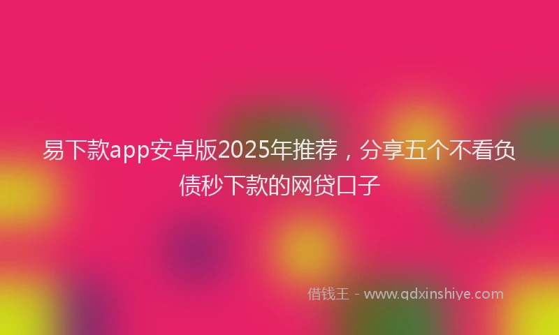 易下款app安卓版2025年推荐，分享五个不看负债秒下款的网贷口子