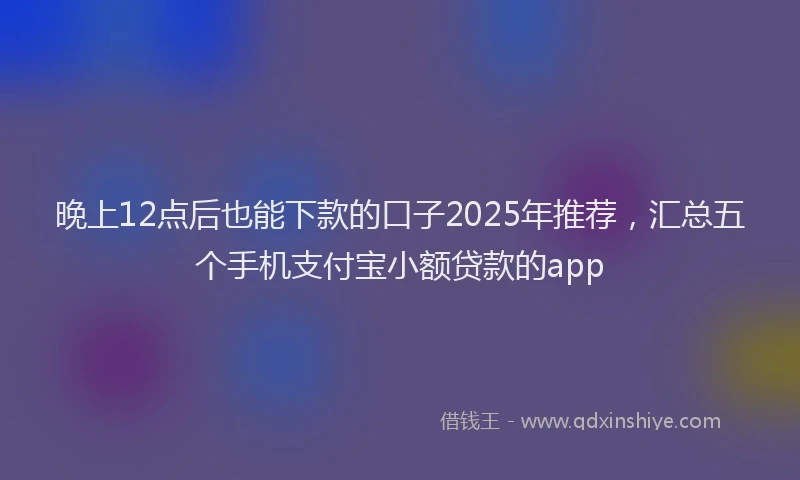 晚上12点后也能下款的口子2025年推荐，汇总五个手机支付宝小额贷款的app