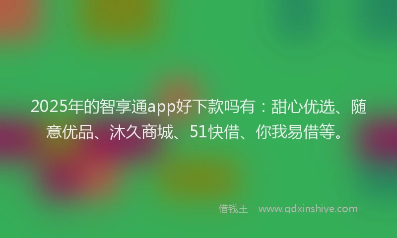 2025年的智享通app好下款吗有：甜心优选、随意优品、沐久商城、51快借、你我易借等。