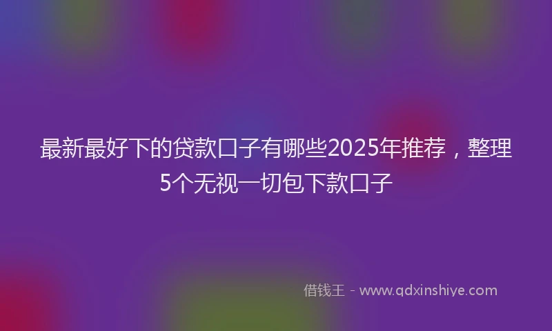 最新最好下的贷款口子有哪些2025年推荐，整理5个无视一切包下款口子