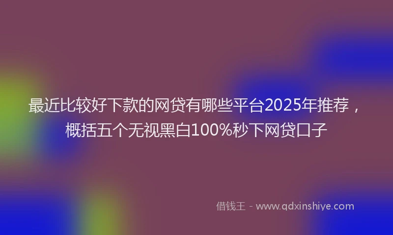 最近比较好下款的网贷有哪些平台2025年推荐，概括五个无视黑白100%秒下网贷口子
