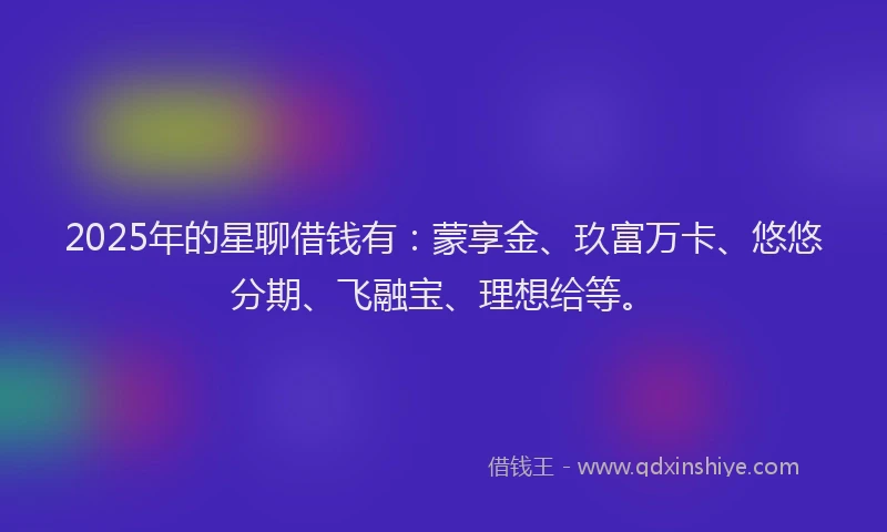 2025年的星聊借钱有：蒙享金、玖富万卡、悠悠分期、飞融宝、理想给等。