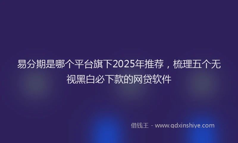 易分期是哪个平台旗下2025年推荐，梳理五个无视黑白必下款的网贷软件