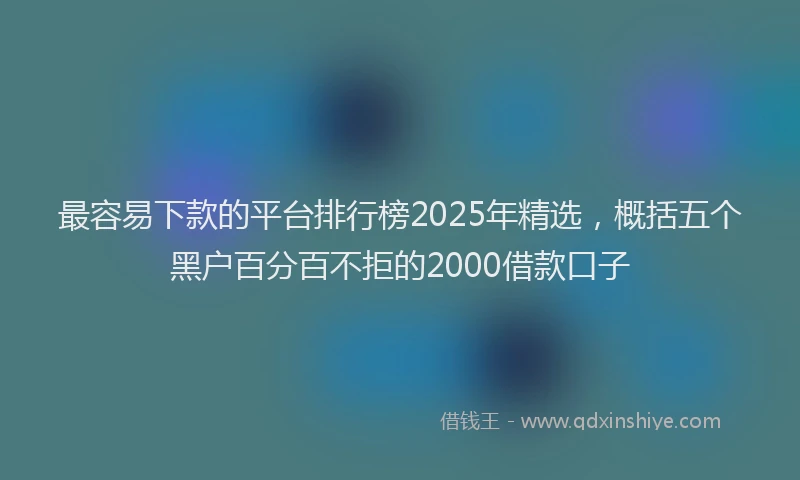 最容易下款的平台排行榜2025年精选，概括五个黑户百分百不拒的2000借款口子