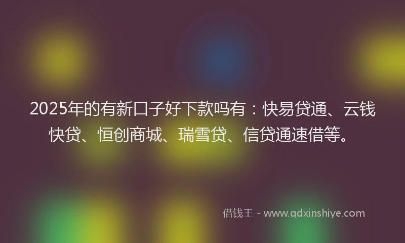 2025年的有新口子好下款吗有：快易贷通、云钱快贷、恒创商城、瑞雪贷、信贷通速借等。