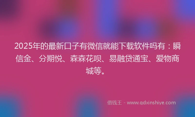 2025年的最新口子有微信就能下载软件吗有：瞬信金、分期悦、森森花呗、易融贷通宝、爱物商城等。