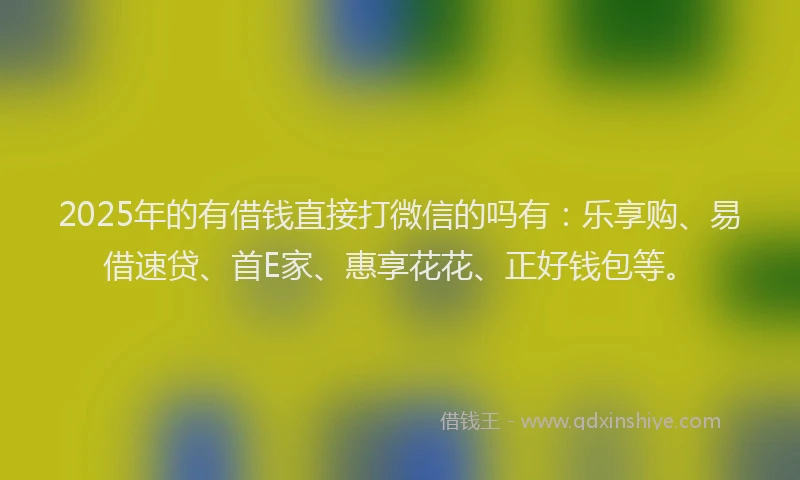 2025年的有借钱直接打微信的吗有：乐享购、易借速贷、首E家、惠享花花、正好钱包等。