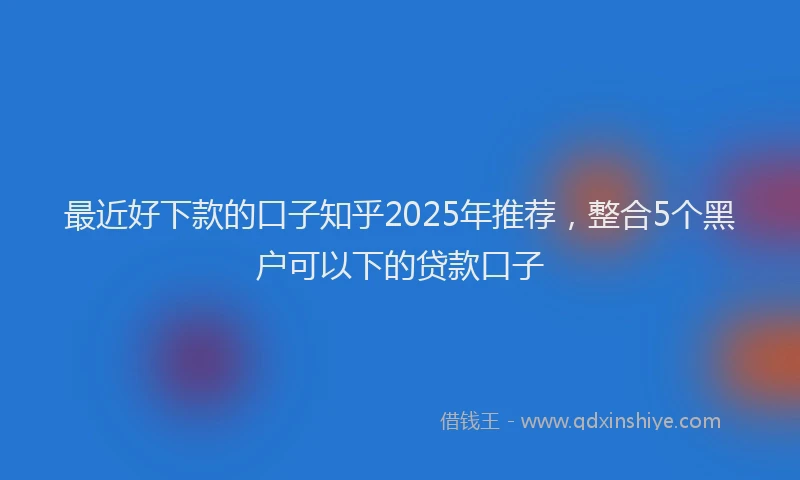 最近好下款的口子知乎2025年推荐，整合5个黑户可以下的贷款口子