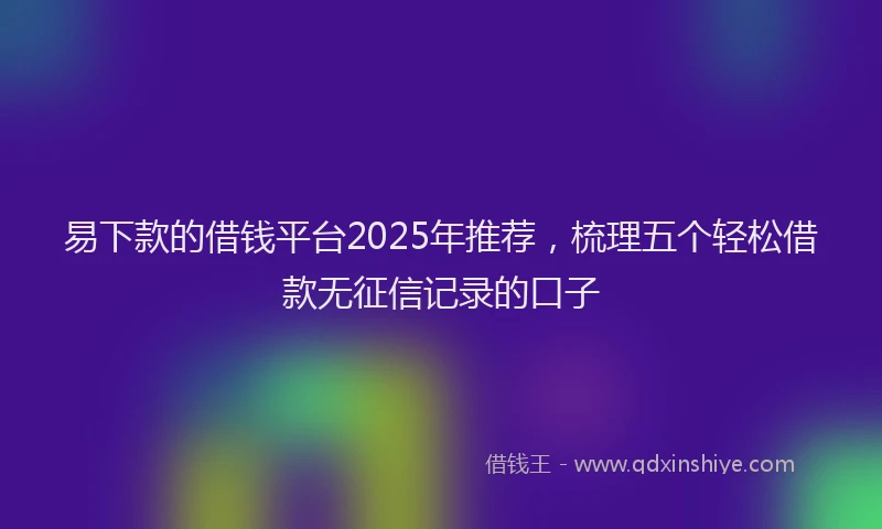 易下款的借钱平台2025年推荐，梳理五个轻松借款无征信记录的口子