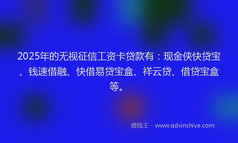 2025年的无视征信工资卡贷款有：现金侠快贷宝、钱速借融、快借易贷宝盒、祥云贷、借贷宝盒等。