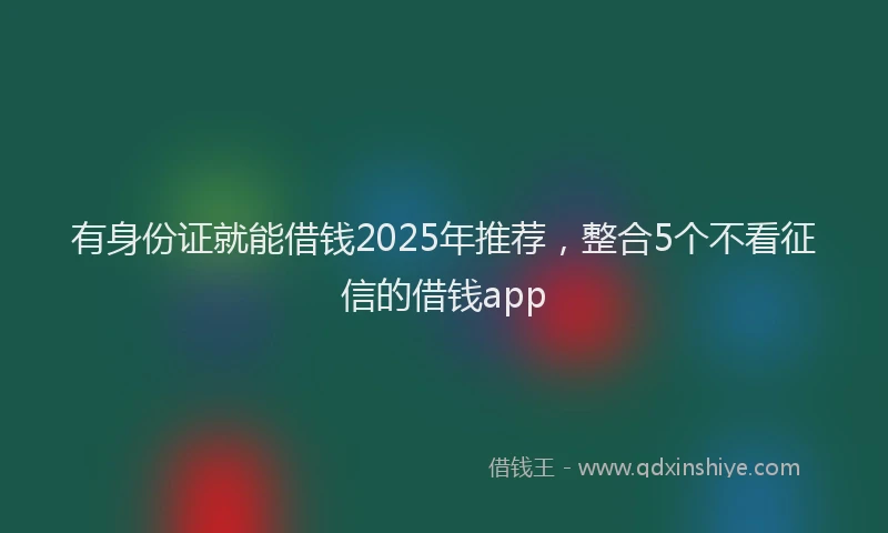 有身份证就能借钱2025年推荐，整合5个不看征信的借钱app