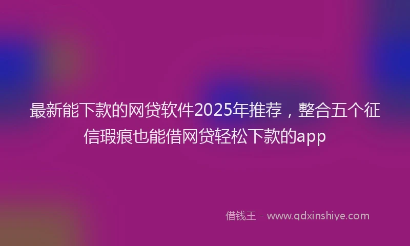 最新能下款的网贷软件2025年推荐，整合五个征信瑕疵也能借网贷轻松下款的app