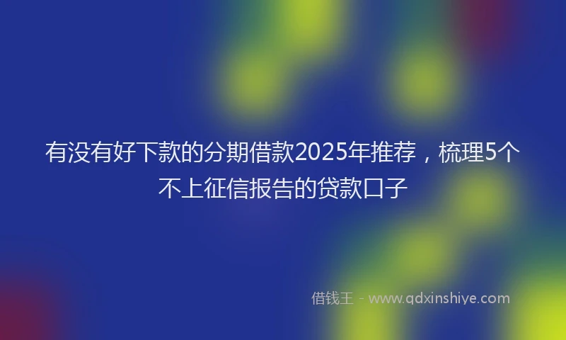 有没有好下款的分期借款2025年推荐，梳理5个不上征信报告的贷款口子