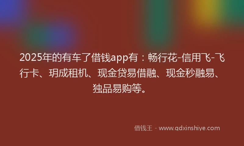 2025年的有车了借钱app有：畅行花-信用飞-飞行卡、玥成租机、现金贷易借融、现金秒融易、独品易购等。