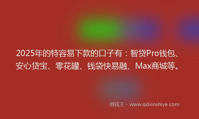 2025年的特容易下款的口子有：智贷Pro钱包、安心贷宝、零花罐、钱袋快易融、Max商城等。