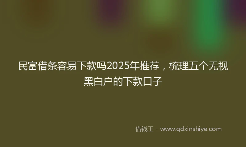 民富借条容易下款吗2025年推荐，梳理五个无视黑白户的下款口子