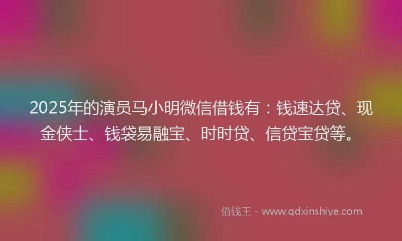 2025年的演员马小明微信借钱有：钱速达贷、现金侠士、钱袋易融宝、时时贷、信贷宝贷等。