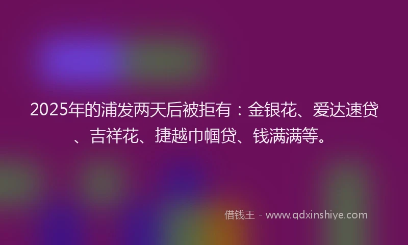 2025年的浦发两天后被拒有：金银花、爱达速贷、吉祥花、捷越巾帼贷、钱满满等。