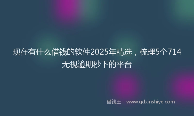 现在有什么借钱的软件2025年精选，梳理5个714无视逾期秒下的平台