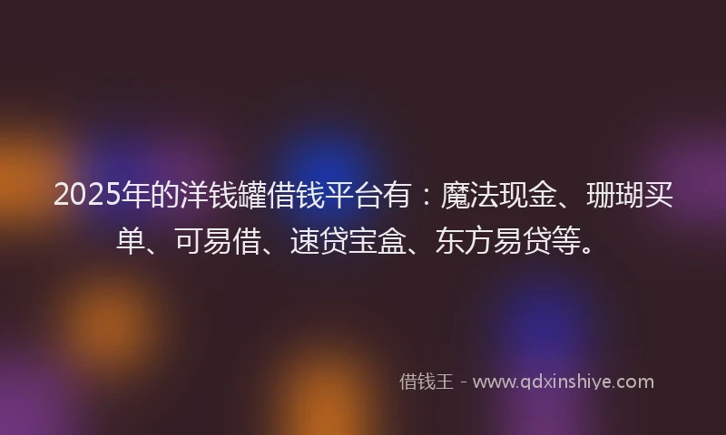 2025年的洋钱罐借钱平台有：魔法现金、珊瑚买单、可易借、速贷宝盒、东方易贷等。