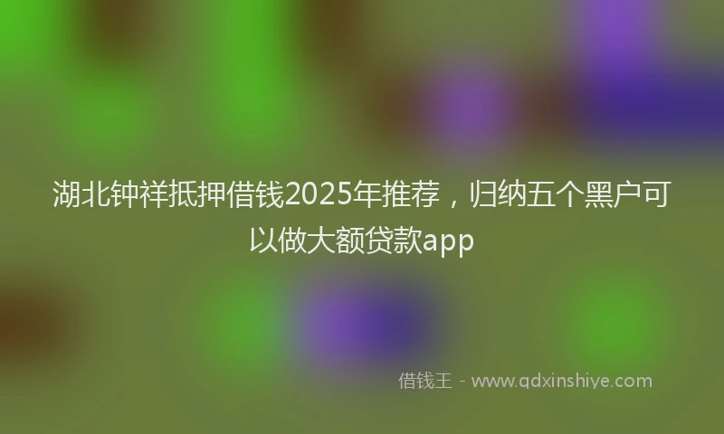 湖北钟祥抵押借钱2025年推荐，归纳五个黑户可以做大额贷款app